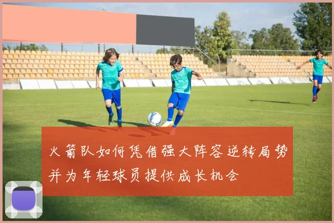 火箭队如何凭借强大阵容逆转局势并为年轻球员提供成长机会