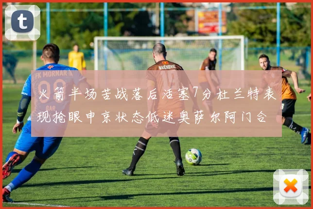 火箭半场苦战落后活塞7分杜兰特表现抢眼申京状态低迷奥萨尔阿门合力贡献16分