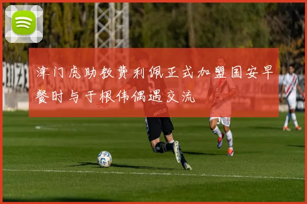 津门虎助教费利佩正式加盟国安早餐时与于根伟偶遇交流