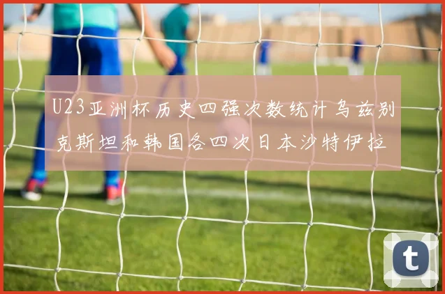 U23亚洲杯历史四强次数统计乌兹别克斯坦和韩国各四次日本沙特伊拉克三次
