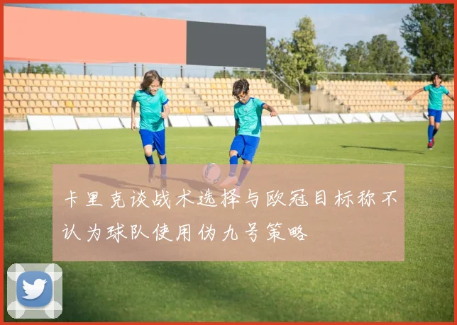 卡里克谈战术选择与欧冠目标称不认为球队使用伪九号策略