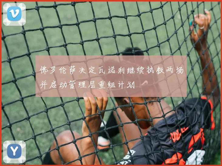 佛罗伦萨决定瓦诺利继续执教两场并启动管理层重组计划