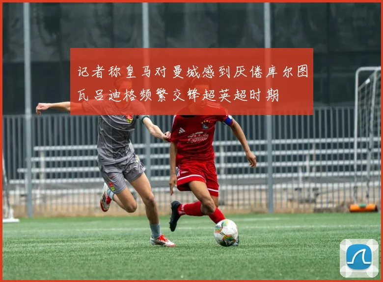 记者称皇马对曼城感到厌倦库尔图瓦吕迪格频繁交锋超英超时期