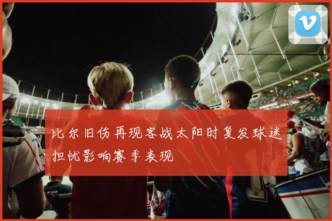 比尔旧伤再现客战太阳时复发球迷担忧影响赛季表现