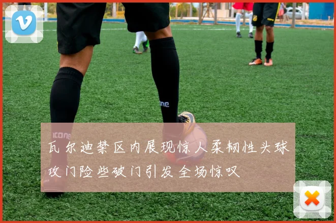 瓦尔迪禁区内展现惊人柔韧性头球攻门险些破门引发全场惊叹