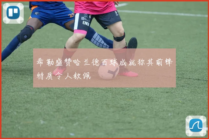 希勒盛赞哈兰德百球成就称其前锋特质令人钦佩