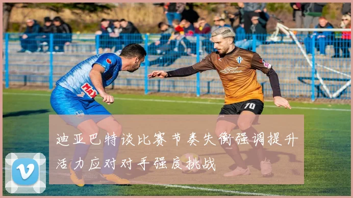 迪亚巴特谈比赛节奏失衡强调提升活力应对对手强度挑战