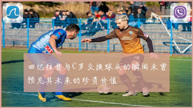 回忆往昔与C罗交换球衣的瞬间未曾预见其未来的珍贵价值