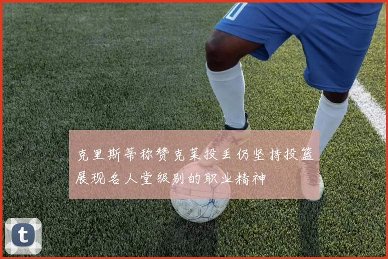 克里斯蒂称赞克莱投丢仍坚持投篮展现名人堂级别的职业精神