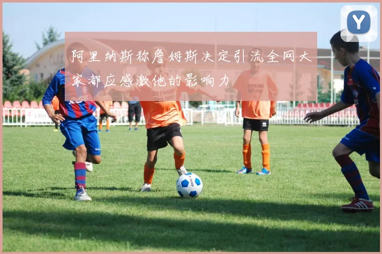 阿里纳斯称詹姆斯决定引流全网大家都应感激他的影响力