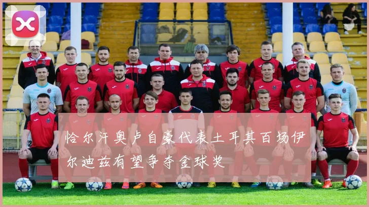 恰尔汗奥卢自豪代表土耳其百场伊尔迪兹有望争夺金球奖