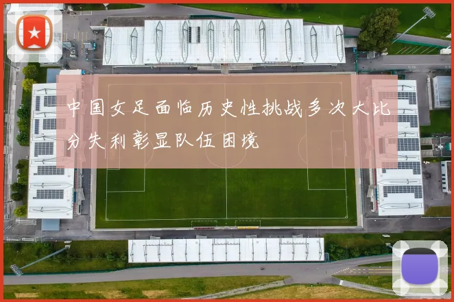 中国女足面临历史性挑战多次大比分失利彰显队伍困境