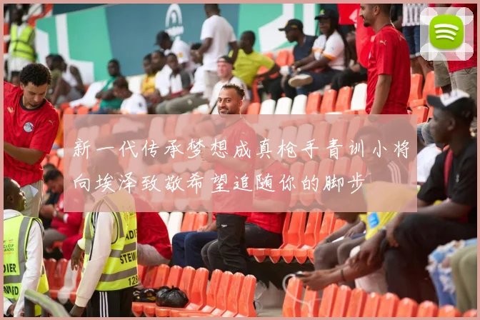 新一代传承梦想成真枪手青训小将向埃泽致敬希望追随你的脚步