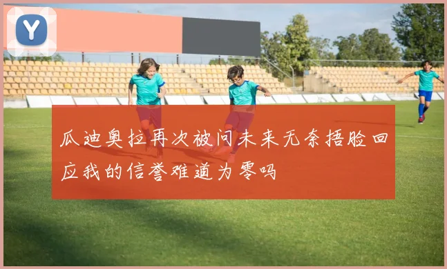 瓜迪奥拉再次被问未来无奈捂脸回应我的信誉难道为零吗