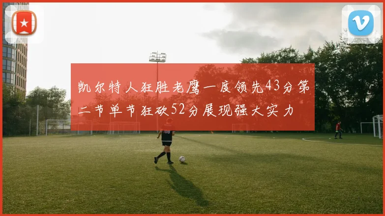 凯尔特人狂胜老鹰一度领先43分第二节单节狂砍52分展现强大实力