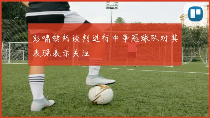 彭啸续约谈判进行中争冠球队对其表现表示关注