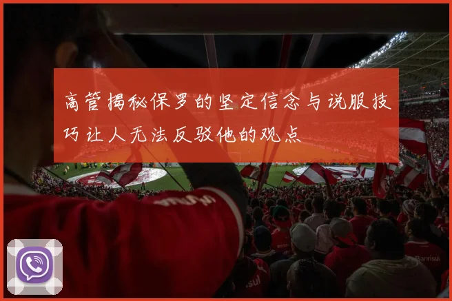高管揭秘保罗的坚定信念与说服技巧让人无法反驳他的观点
