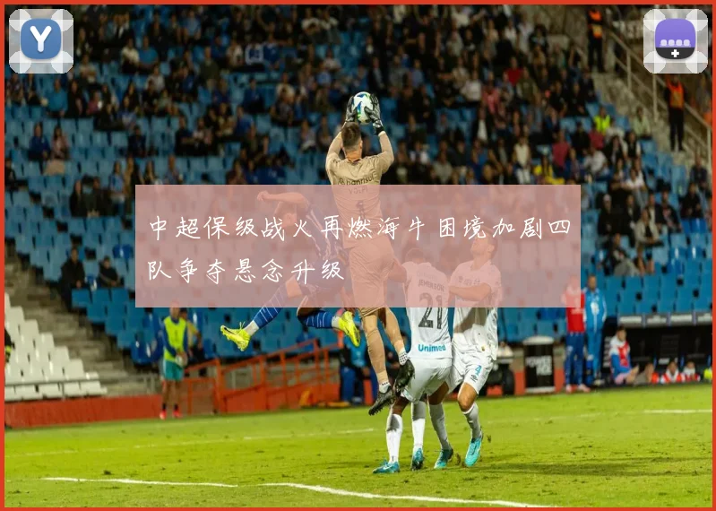 中超保级战火再燃海牛困境加剧四队争夺悬念升级