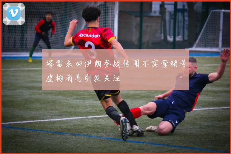 塔雷米回伊朗参战传闻不实营销号虚构消息引发关注