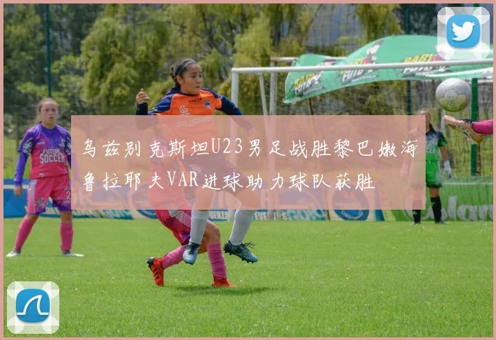 乌兹别克斯坦U23男足战胜黎巴嫩海鲁拉耶夫VAR进球助力球队获胜